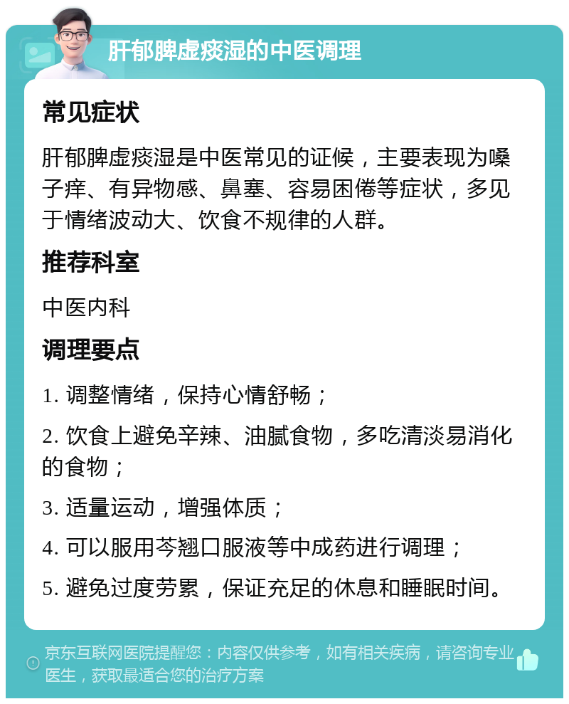 肝郁脾虚痰湿的中医调理 常见症状 肝郁脾虚痰湿是中医常见的证候，主要表现为嗓子痒、有异物感、鼻塞、容易困倦等症状，多见于情绪波动大、饮食不规律的人群。 推荐科室 中医内科 调理要点 1. 调整情绪，保持心情舒畅； 2. 饮食上避免辛辣、油腻食物，多吃清淡易消化的食物； 3. 适量运动，增强体质； 4. 可以服用芩翘口服液等中成药进行调理； 5. 避免过度劳累，保证充足的休息和睡眠时间。