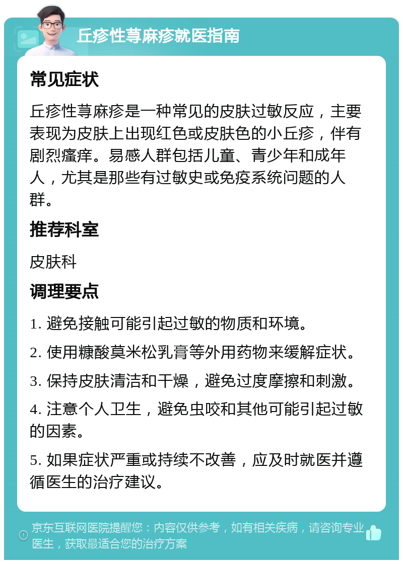 丘疹性荨麻疹就医指南 常见症状 丘疹性荨麻疹是一种常见的皮肤过敏反应，主要表现为皮肤上出现红色或皮肤色的小丘疹，伴有剧烈瘙痒。易感人群包括儿童、青少年和成年人，尤其是那些有过敏史或免疫系统问题的人群。 推荐科室 皮肤科 调理要点 1. 避免接触可能引起过敏的物质和环境。 2. 使用糠酸莫米松乳膏等外用药物来缓解症状。 3. 保持皮肤清洁和干燥，避免过度摩擦和刺激。 4. 注意个人卫生，避免虫咬和其他可能引起过敏的因素。 5. 如果症状严重或持续不改善，应及时就医并遵循医生的治疗建议。