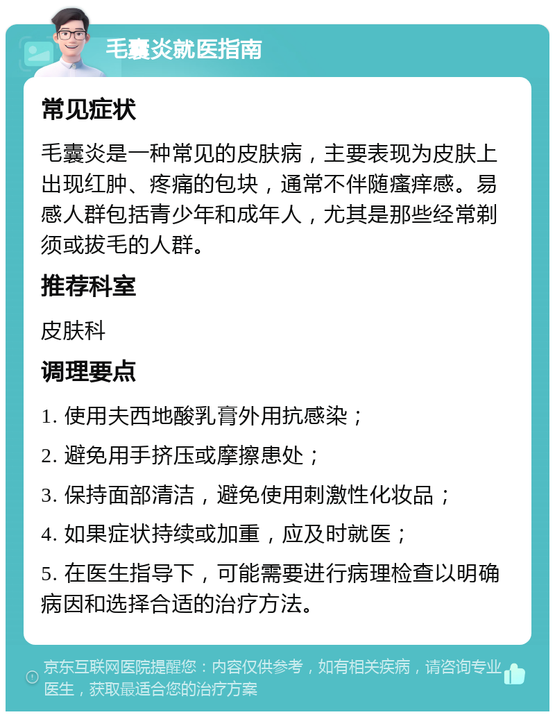 毛囊炎就医指南 常见症状 毛囊炎是一种常见的皮肤病，主要表现为皮肤上出现红肿、疼痛的包块，通常不伴随瘙痒感。易感人群包括青少年和成年人，尤其是那些经常剃须或拔毛的人群。 推荐科室 皮肤科 调理要点 1. 使用夫西地酸乳膏外用抗感染； 2. 避免用手挤压或摩擦患处； 3. 保持面部清洁，避免使用刺激性化妆品； 4. 如果症状持续或加重，应及时就医； 5. 在医生指导下，可能需要进行病理检查以明确病因和选择合适的治疗方法。