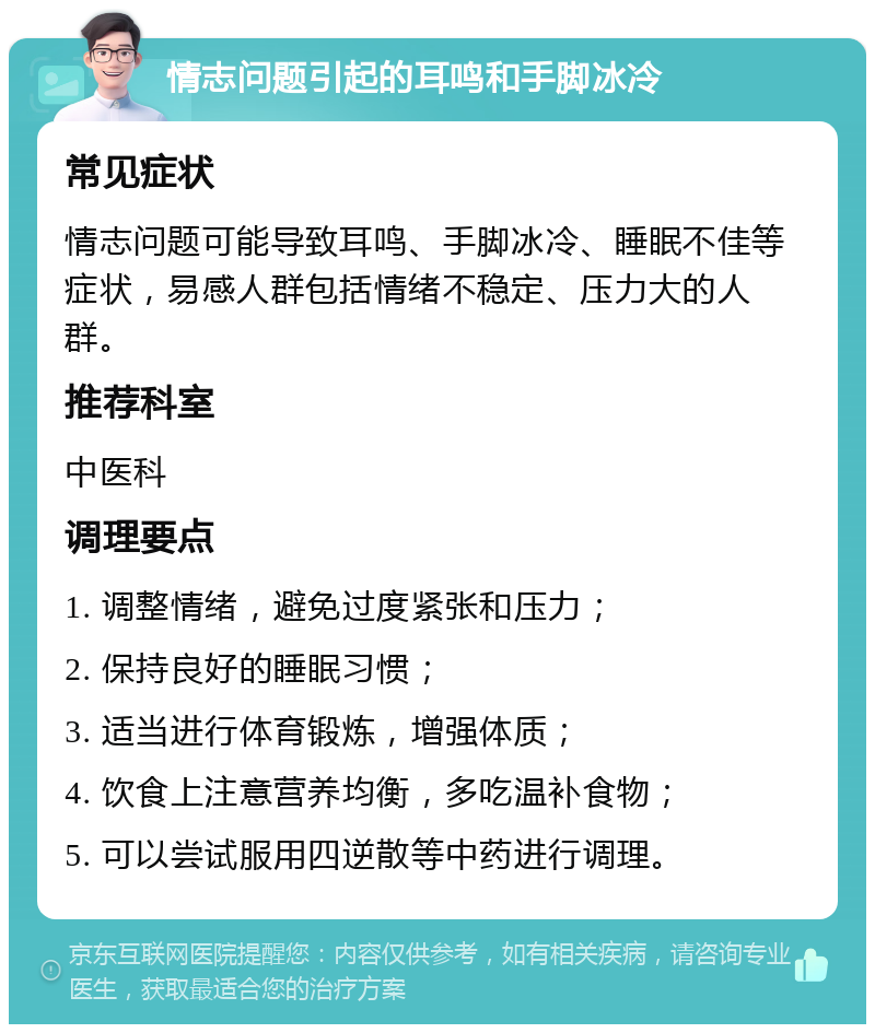 情志问题引起的耳鸣和手脚冰冷 常见症状 情志问题可能导致耳鸣、手脚冰冷、睡眠不佳等症状，易感人群包括情绪不稳定、压力大的人群。 推荐科室 中医科 调理要点 1. 调整情绪，避免过度紧张和压力； 2. 保持良好的睡眠习惯； 3. 适当进行体育锻炼，增强体质； 4. 饮食上注意营养均衡，多吃温补食物； 5. 可以尝试服用四逆散等中药进行调理。