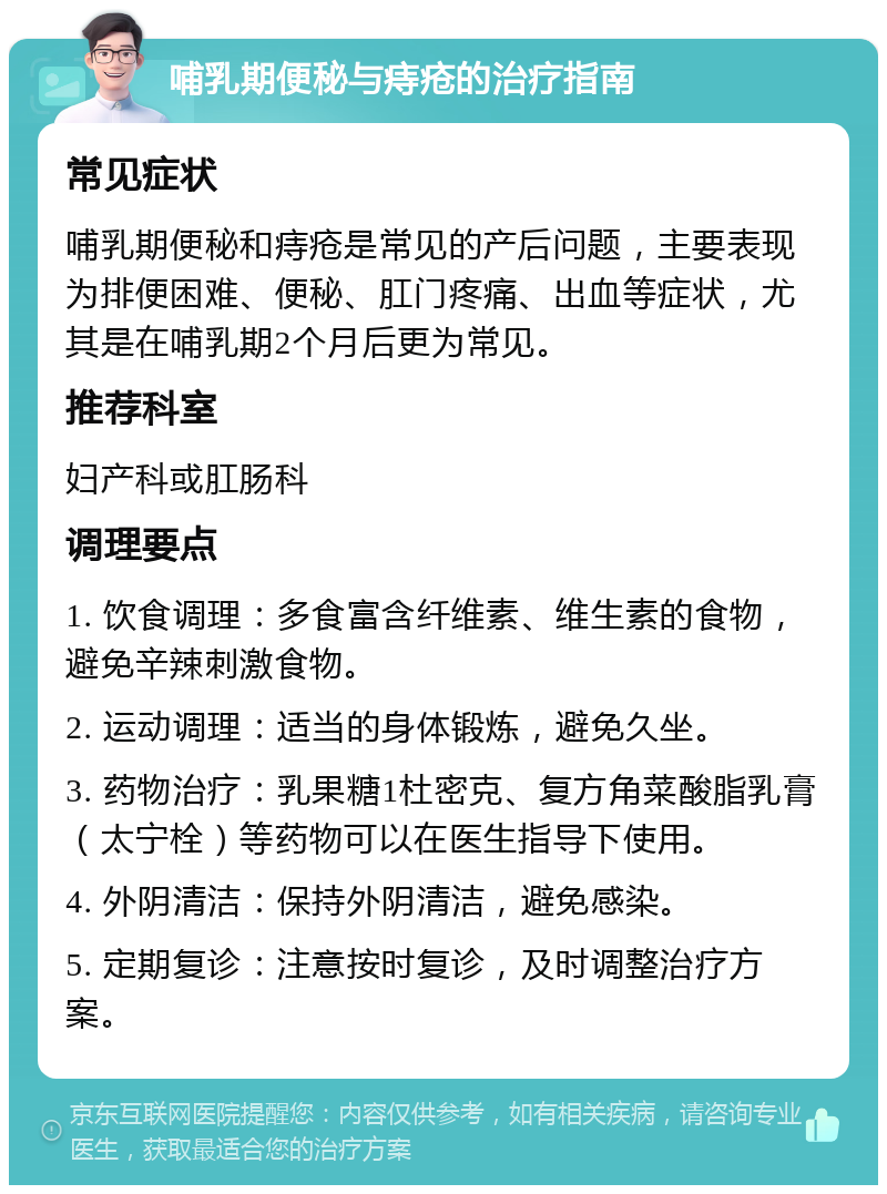 哺乳期便秘与痔疮的治疗指南 常见症状 哺乳期便秘和痔疮是常见的产后问题，主要表现为排便困难、便秘、肛门疼痛、出血等症状，尤其是在哺乳期2个月后更为常见。 推荐科室 妇产科或肛肠科 调理要点 1. 饮食调理：多食富含纤维素、维生素的食物，避免辛辣刺激食物。 2. 运动调理：适当的身体锻炼，避免久坐。 3. 药物治疗：乳果糖1杜密克、复方角菜酸脂乳膏（太宁栓）等药物可以在医生指导下使用。 4. 外阴清洁：保持外阴清洁，避免感染。 5. 定期复诊：注意按时复诊，及时调整治疗方案。