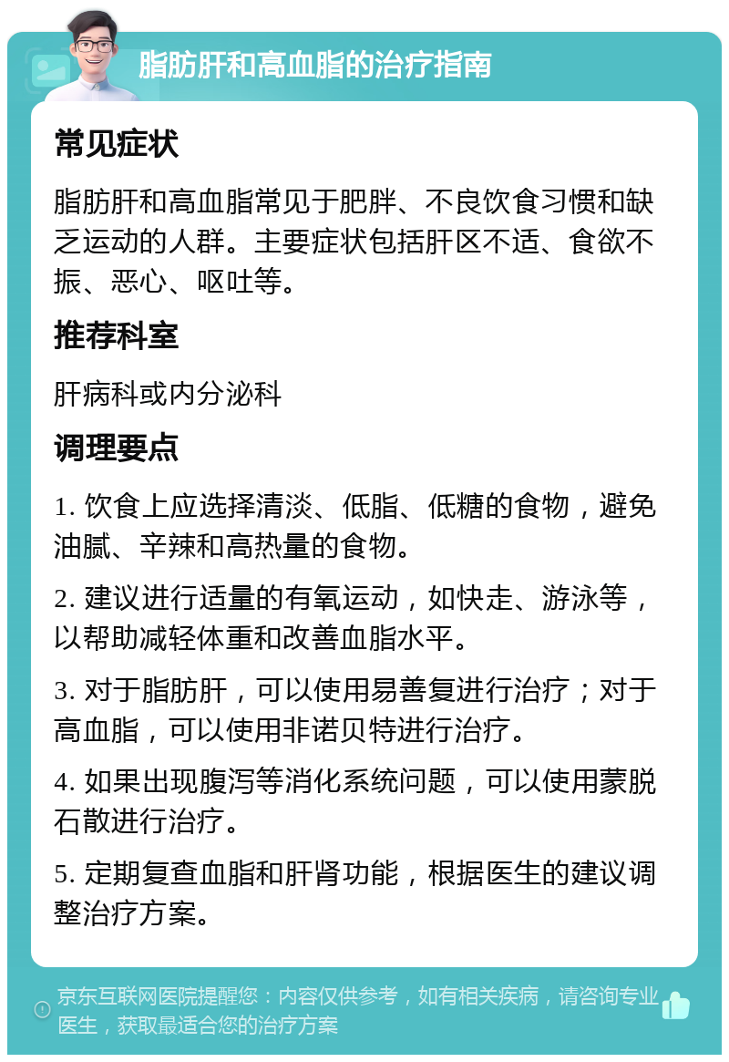 脂肪肝和高血脂的治疗指南 常见症状 脂肪肝和高血脂常见于肥胖、不良饮食习惯和缺乏运动的人群。主要症状包括肝区不适、食欲不振、恶心、呕吐等。 推荐科室 肝病科或内分泌科 调理要点 1. 饮食上应选择清淡、低脂、低糖的食物，避免油腻、辛辣和高热量的食物。 2. 建议进行适量的有氧运动，如快走、游泳等，以帮助减轻体重和改善血脂水平。 3. 对于脂肪肝，可以使用易善复进行治疗；对于高血脂，可以使用非诺贝特进行治疗。 4. 如果出现腹泻等消化系统问题，可以使用蒙脱石散进行治疗。 5. 定期复查血脂和肝肾功能，根据医生的建议调整治疗方案。