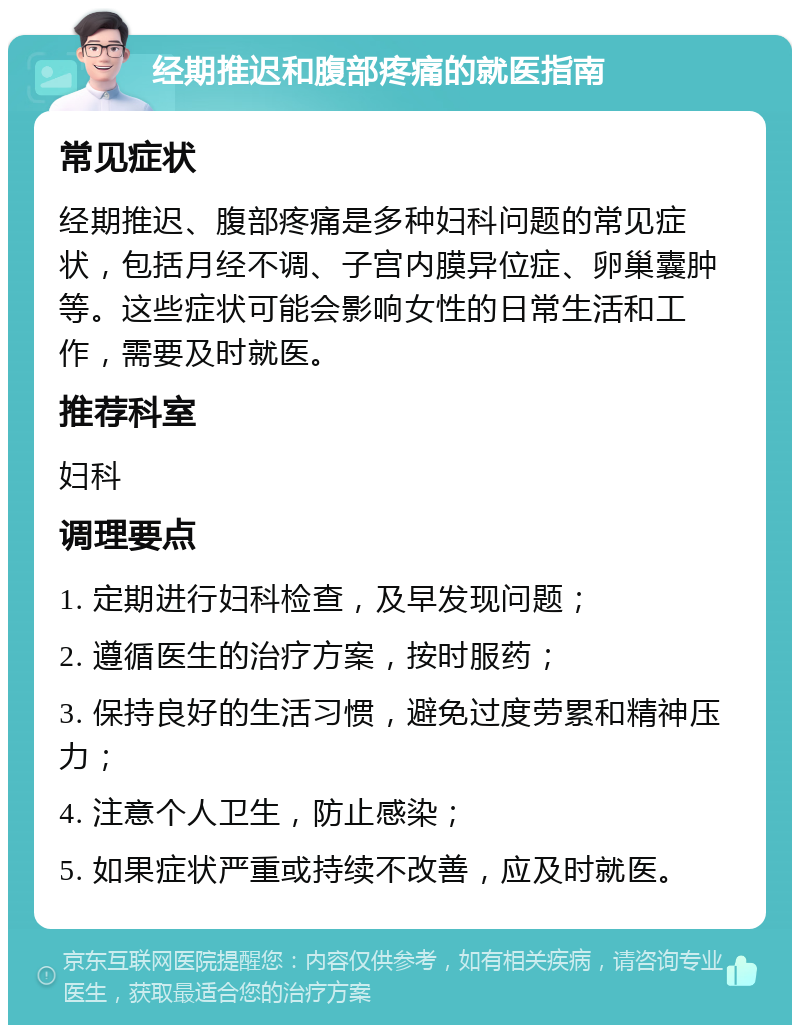 经期推迟和腹部疼痛的就医指南 常见症状 经期推迟、腹部疼痛是多种妇科问题的常见症状，包括月经不调、子宫内膜异位症、卵巢囊肿等。这些症状可能会影响女性的日常生活和工作，需要及时就医。 推荐科室 妇科 调理要点 1. 定期进行妇科检查，及早发现问题； 2. 遵循医生的治疗方案，按时服药； 3. 保持良好的生活习惯，避免过度劳累和精神压力； 4. 注意个人卫生，防止感染； 5. 如果症状严重或持续不改善，应及时就医。