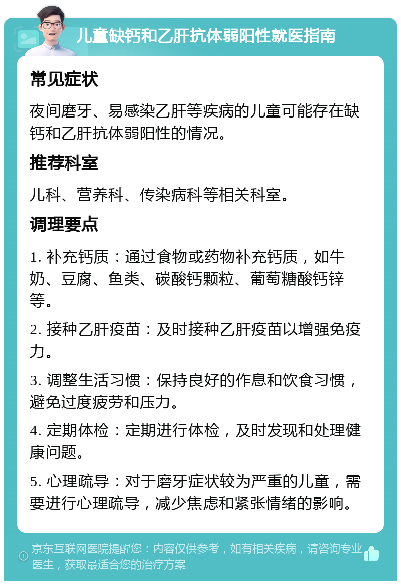 儿童缺钙和乙肝抗体弱阳性就医指南 常见症状 夜间磨牙、易感染乙肝等疾病的儿童可能存在缺钙和乙肝抗体弱阳性的情况。 推荐科室 儿科、营养科、传染病科等相关科室。 调理要点 1. 补充钙质：通过食物或药物补充钙质，如牛奶、豆腐、鱼类、碳酸钙颗粒、葡萄糖酸钙锌等。 2. 接种乙肝疫苗：及时接种乙肝疫苗以增强免疫力。 3. 调整生活习惯：保持良好的作息和饮食习惯，避免过度疲劳和压力。 4. 定期体检：定期进行体检，及时发现和处理健康问题。 5. 心理疏导：对于磨牙症状较为严重的儿童，需要进行心理疏导，减少焦虑和紧张情绪的影响。