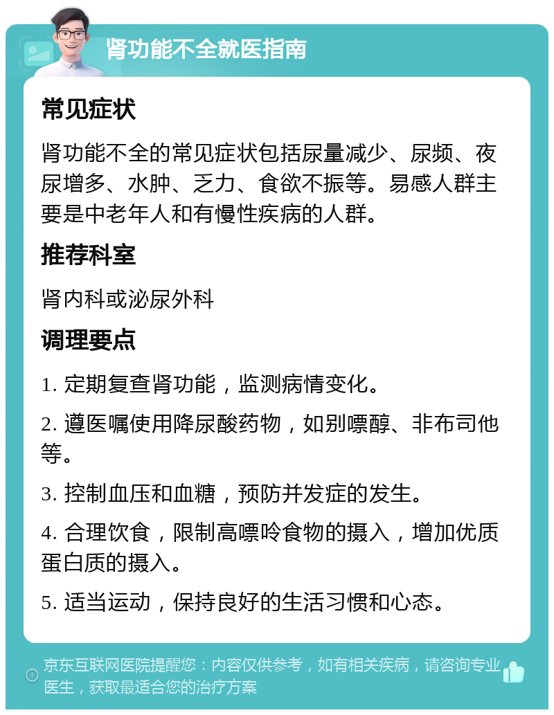 肾功能不全就医指南 常见症状 肾功能不全的常见症状包括尿量减少、尿频、夜尿增多、水肿、乏力、食欲不振等。易感人群主要是中老年人和有慢性疾病的人群。 推荐科室 肾内科或泌尿外科 调理要点 1. 定期复查肾功能，监测病情变化。 2. 遵医嘱使用降尿酸药物，如别嘌醇、非布司他等。 3. 控制血压和血糖，预防并发症的发生。 4. 合理饮食，限制高嘌呤食物的摄入，增加优质蛋白质的摄入。 5. 适当运动，保持良好的生活习惯和心态。