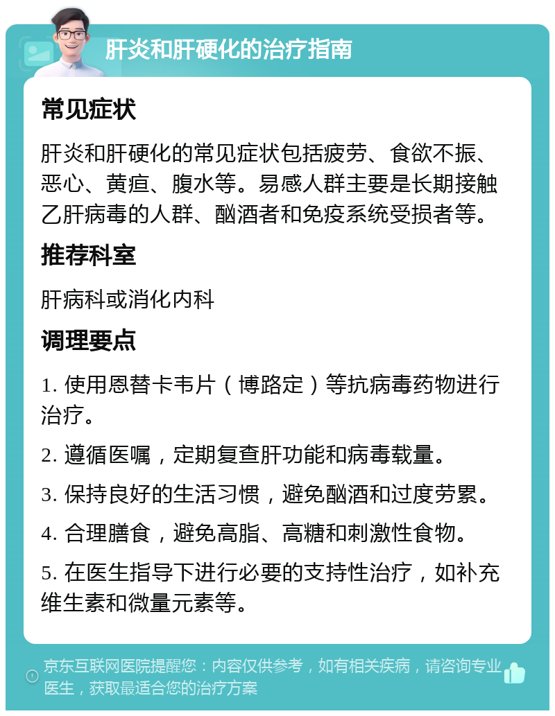 肝炎和肝硬化的治疗指南 常见症状 肝炎和肝硬化的常见症状包括疲劳、食欲不振、恶心、黄疸、腹水等。易感人群主要是长期接触乙肝病毒的人群、酗酒者和免疫系统受损者等。 推荐科室 肝病科或消化内科 调理要点 1. 使用恩替卡韦片（博路定）等抗病毒药物进行治疗。 2. 遵循医嘱，定期复查肝功能和病毒载量。 3. 保持良好的生活习惯，避免酗酒和过度劳累。 4. 合理膳食，避免高脂、高糖和刺激性食物。 5. 在医生指导下进行必要的支持性治疗，如补充维生素和微量元素等。