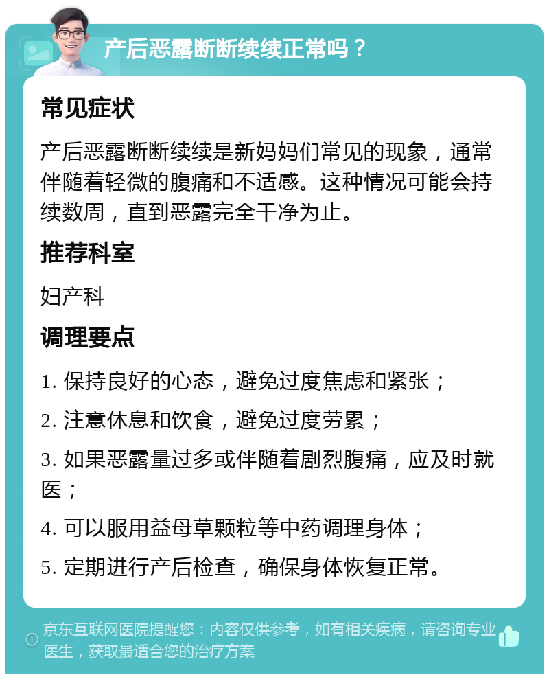 产后恶露断断续续正常吗？ 常见症状 产后恶露断断续续是新妈妈们常见的现象，通常伴随着轻微的腹痛和不适感。这种情况可能会持续数周，直到恶露完全干净为止。 推荐科室 妇产科 调理要点 1. 保持良好的心态，避免过度焦虑和紧张； 2. 注意休息和饮食，避免过度劳累； 3. 如果恶露量过多或伴随着剧烈腹痛，应及时就医； 4. 可以服用益母草颗粒等中药调理身体； 5. 定期进行产后检查，确保身体恢复正常。