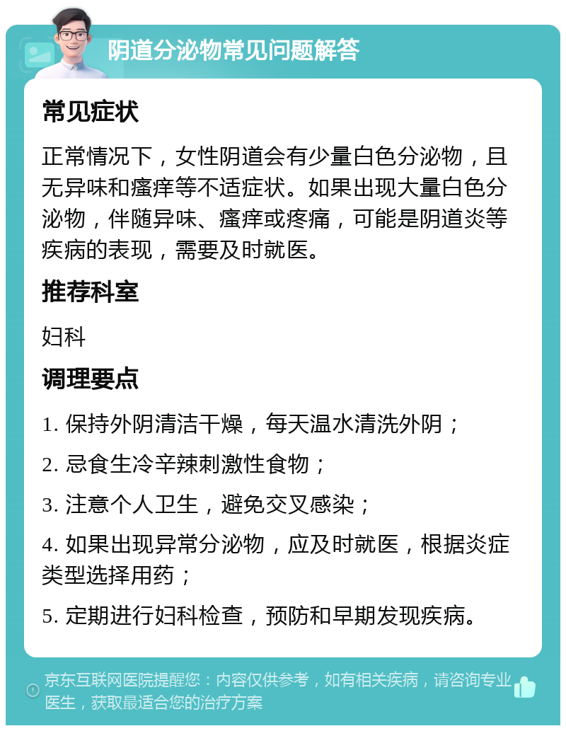 阴道分泌物常见问题解答 常见症状 正常情况下，女性阴道会有少量白色分泌物，且无异味和瘙痒等不适症状。如果出现大量白色分泌物，伴随异味、瘙痒或疼痛，可能是阴道炎等疾病的表现，需要及时就医。 推荐科室 妇科 调理要点 1. 保持外阴清洁干燥，每天温水清洗外阴； 2. 忌食生冷辛辣刺激性食物； 3. 注意个人卫生，避免交叉感染； 4. 如果出现异常分泌物，应及时就医，根据炎症类型选择用药； 5. 定期进行妇科检查，预防和早期发现疾病。