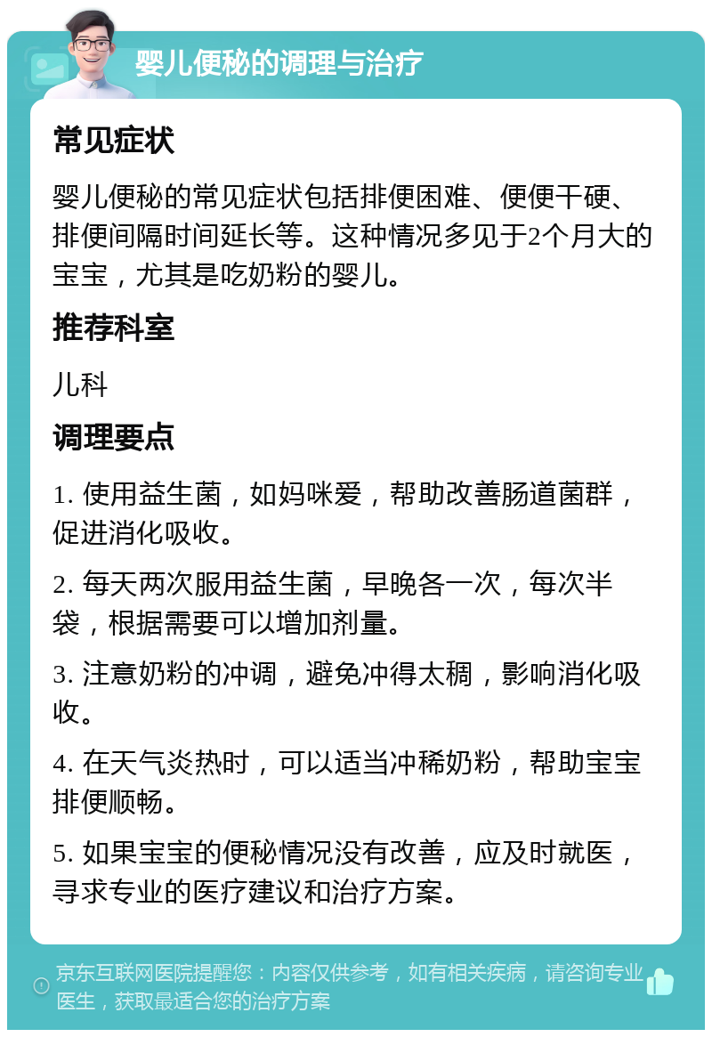 婴儿便秘的调理与治疗 常见症状 婴儿便秘的常见症状包括排便困难、便便干硬、排便间隔时间延长等。这种情况多见于2个月大的宝宝，尤其是吃奶粉的婴儿。 推荐科室 儿科 调理要点 1. 使用益生菌，如妈咪爱，帮助改善肠道菌群，促进消化吸收。 2. 每天两次服用益生菌，早晚各一次，每次半袋，根据需要可以增加剂量。 3. 注意奶粉的冲调，避免冲得太稠，影响消化吸收。 4. 在天气炎热时，可以适当冲稀奶粉，帮助宝宝排便顺畅。 5. 如果宝宝的便秘情况没有改善，应及时就医，寻求专业的医疗建议和治疗方案。