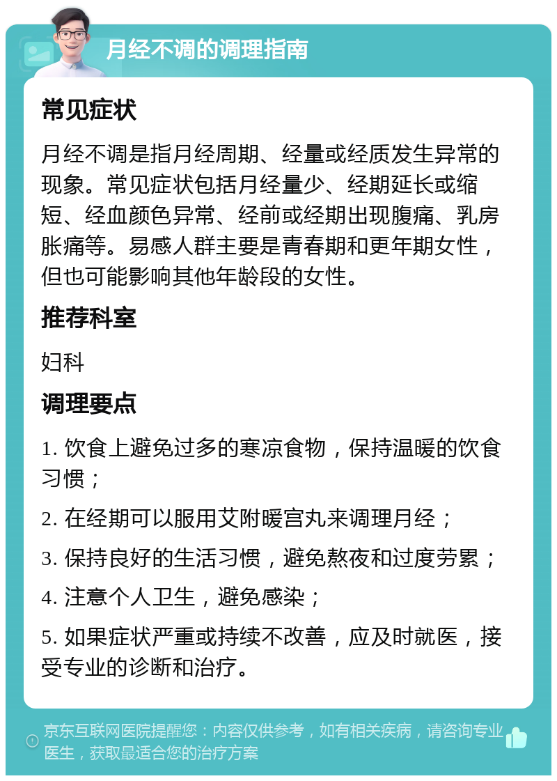 月经不调的调理指南 常见症状 月经不调是指月经周期、经量或经质发生异常的现象。常见症状包括月经量少、经期延长或缩短、经血颜色异常、经前或经期出现腹痛、乳房胀痛等。易感人群主要是青春期和更年期女性，但也可能影响其他年龄段的女性。 推荐科室 妇科 调理要点 1. 饮食上避免过多的寒凉食物，保持温暖的饮食习惯； 2. 在经期可以服用艾附暖宫丸来调理月经； 3. 保持良好的生活习惯，避免熬夜和过度劳累； 4. 注意个人卫生，避免感染； 5. 如果症状严重或持续不改善，应及时就医，接受专业的诊断和治疗。