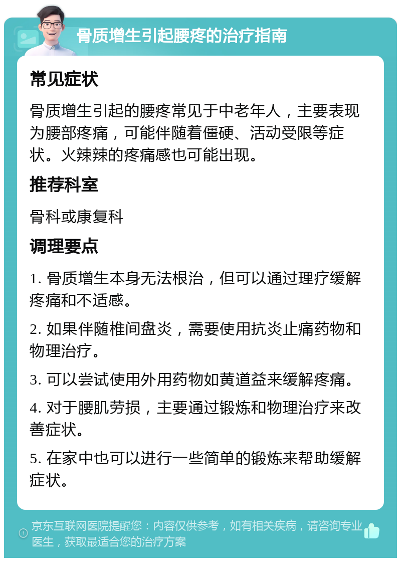 骨质增生引起腰疼的治疗指南 常见症状 骨质增生引起的腰疼常见于中老年人，主要表现为腰部疼痛，可能伴随着僵硬、活动受限等症状。火辣辣的疼痛感也可能出现。 推荐科室 骨科或康复科 调理要点 1. 骨质增生本身无法根治，但可以通过理疗缓解疼痛和不适感。 2. 如果伴随椎间盘炎，需要使用抗炎止痛药物和物理治疗。 3. 可以尝试使用外用药物如黄道益来缓解疼痛。 4. 对于腰肌劳损，主要通过锻炼和物理治疗来改善症状。 5. 在家中也可以进行一些简单的锻炼来帮助缓解症状。