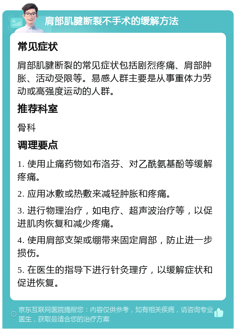 肩部肌腱断裂不手术的缓解方法 常见症状 肩部肌腱断裂的常见症状包括剧烈疼痛、肩部肿胀、活动受限等。易感人群主要是从事重体力劳动或高强度运动的人群。 推荐科室 骨科 调理要点 1. 使用止痛药物如布洛芬、对乙酰氨基酚等缓解疼痛。 2. 应用冰敷或热敷来减轻肿胀和疼痛。 3. 进行物理治疗，如电疗、超声波治疗等，以促进肌肉恢复和减少疼痛。 4. 使用肩部支架或绷带来固定肩部，防止进一步损伤。 5. 在医生的指导下进行针灸理疗，以缓解症状和促进恢复。