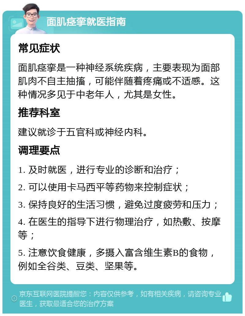 面肌痉挛就医指南 常见症状 面肌痉挛是一种神经系统疾病，主要表现为面部肌肉不自主抽搐，可能伴随着疼痛或不适感。这种情况多见于中老年人，尤其是女性。 推荐科室 建议就诊于五官科或神经内科。 调理要点 1. 及时就医，进行专业的诊断和治疗； 2. 可以使用卡马西平等药物来控制症状； 3. 保持良好的生活习惯，避免过度疲劳和压力； 4. 在医生的指导下进行物理治疗，如热敷、按摩等； 5. 注意饮食健康，多摄入富含维生素B的食物，例如全谷类、豆类、坚果等。