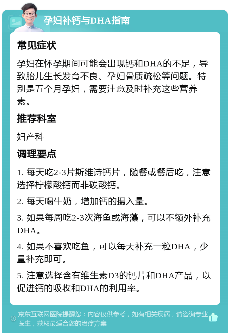 孕妇补钙与DHA指南 常见症状 孕妇在怀孕期间可能会出现钙和DHA的不足，导致胎儿生长发育不良、孕妇骨质疏松等问题。特别是五个月孕妇，需要注意及时补充这些营养素。 推荐科室 妇产科 调理要点 1. 每天吃2-3片斯维诗钙片，随餐或餐后吃，注意选择柠檬酸钙而非碳酸钙。 2. 每天喝牛奶，增加钙的摄入量。 3. 如果每周吃2-3次海鱼或海藻，可以不额外补充DHA。 4. 如果不喜欢吃鱼，可以每天补充一粒DHA，少量补充即可。 5. 注意选择含有维生素D3的钙片和DHA产品，以促进钙的吸收和DHA的利用率。