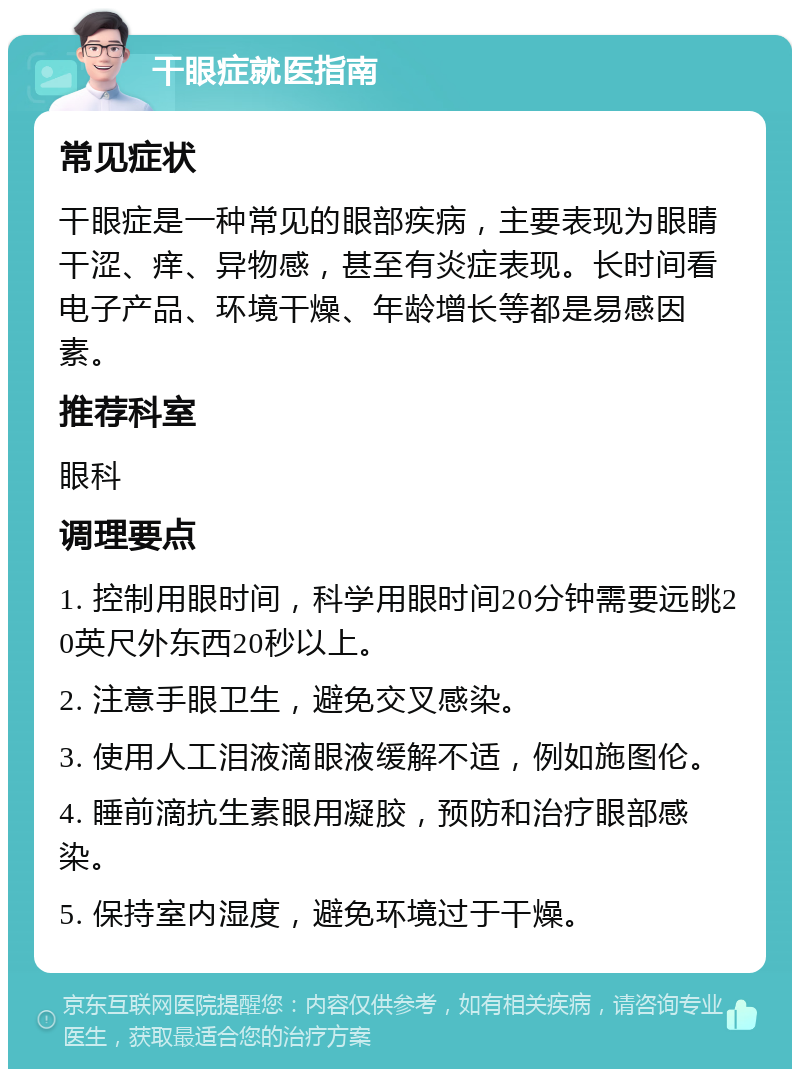 干眼症就医指南 常见症状 干眼症是一种常见的眼部疾病，主要表现为眼睛干涩、痒、异物感，甚至有炎症表现。长时间看电子产品、环境干燥、年龄增长等都是易感因素。 推荐科室 眼科 调理要点 1. 控制用眼时间，科学用眼时间20分钟需要远眺20英尺外东西20秒以上。 2. 注意手眼卫生，避免交叉感染。 3. 使用人工泪液滴眼液缓解不适，例如施图伦。 4. 睡前滴抗生素眼用凝胶，预防和治疗眼部感染。 5. 保持室内湿度，避免环境过于干燥。