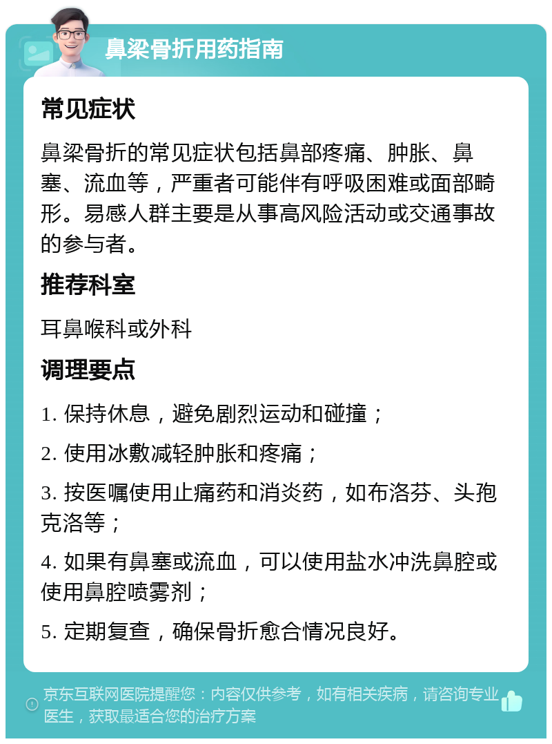 鼻梁骨折用药指南 常见症状 鼻梁骨折的常见症状包括鼻部疼痛、肿胀、鼻塞、流血等，严重者可能伴有呼吸困难或面部畸形。易感人群主要是从事高风险活动或交通事故的参与者。 推荐科室 耳鼻喉科或外科 调理要点 1. 保持休息，避免剧烈运动和碰撞； 2. 使用冰敷减轻肿胀和疼痛； 3. 按医嘱使用止痛药和消炎药，如布洛芬、头孢克洛等； 4. 如果有鼻塞或流血，可以使用盐水冲洗鼻腔或使用鼻腔喷雾剂； 5. 定期复查，确保骨折愈合情况良好。