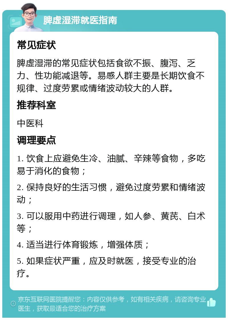 脾虚湿滞就医指南 常见症状 脾虚湿滞的常见症状包括食欲不振、腹泻、乏力、性功能减退等。易感人群主要是长期饮食不规律、过度劳累或情绪波动较大的人群。 推荐科室 中医科 调理要点 1. 饮食上应避免生冷、油腻、辛辣等食物，多吃易于消化的食物； 2. 保持良好的生活习惯，避免过度劳累和情绪波动； 3. 可以服用中药进行调理，如人参、黄芪、白术等； 4. 适当进行体育锻炼，增强体质； 5. 如果症状严重，应及时就医，接受专业的治疗。