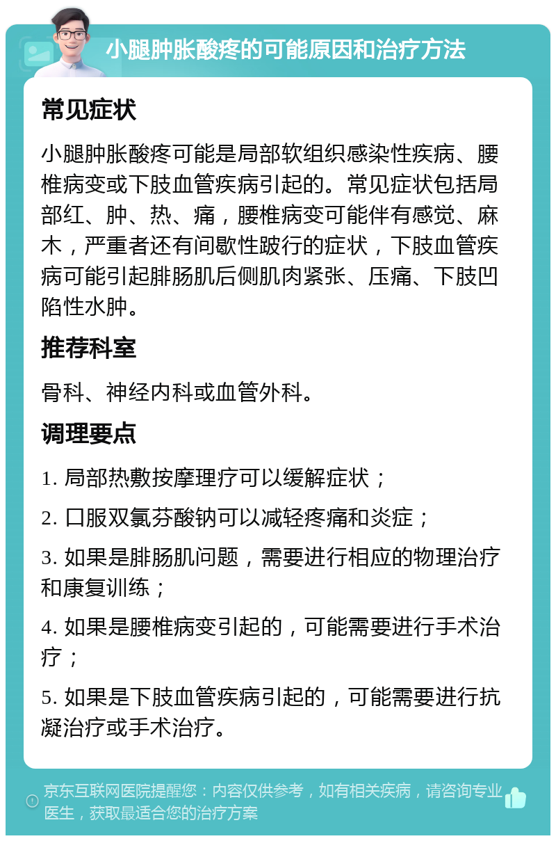 小腿肿胀酸疼的可能原因和治疗方法 常见症状 小腿肿胀酸疼可能是局部软组织感染性疾病、腰椎病变或下肢血管疾病引起的。常见症状包括局部红、肿、热、痛，腰椎病变可能伴有感觉、麻木，严重者还有间歇性跛行的症状，下肢血管疾病可能引起腓肠肌后侧肌肉紧张、压痛、下肢凹陷性水肿。 推荐科室 骨科、神经内科或血管外科。 调理要点 1. 局部热敷按摩理疗可以缓解症状； 2. 口服双氯芬酸钠可以减轻疼痛和炎症； 3. 如果是腓肠肌问题，需要进行相应的物理治疗和康复训练； 4. 如果是腰椎病变引起的，可能需要进行手术治疗； 5. 如果是下肢血管疾病引起的，可能需要进行抗凝治疗或手术治疗。