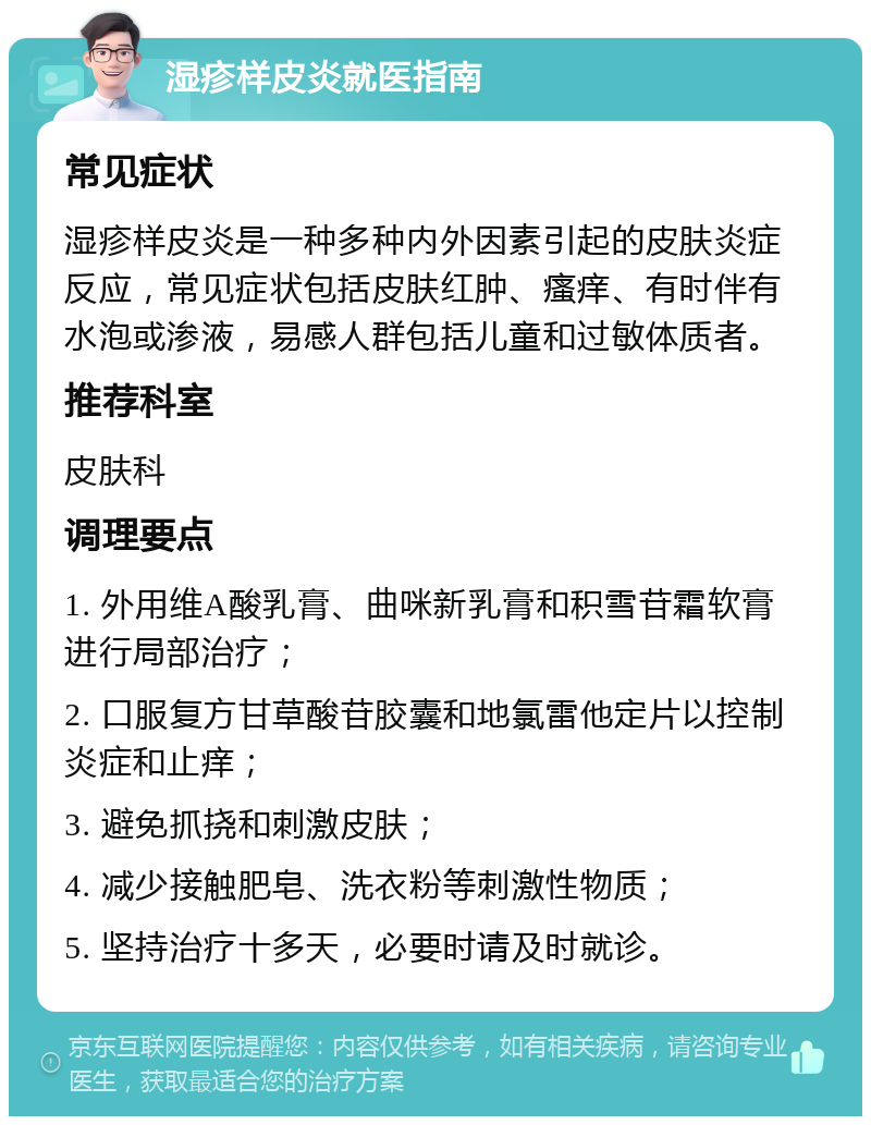 湿疹样皮炎就医指南 常见症状 湿疹样皮炎是一种多种内外因素引起的皮肤炎症反应，常见症状包括皮肤红肿、瘙痒、有时伴有水泡或渗液，易感人群包括儿童和过敏体质者。 推荐科室 皮肤科 调理要点 1. 外用维A酸乳膏、曲咪新乳膏和积雪苷霜软膏进行局部治疗； 2. 口服复方甘草酸苷胶囊和地氯雷他定片以控制炎症和止痒； 3. 避免抓挠和刺激皮肤； 4. 减少接触肥皂、洗衣粉等刺激性物质； 5. 坚持治疗十多天，必要时请及时就诊。