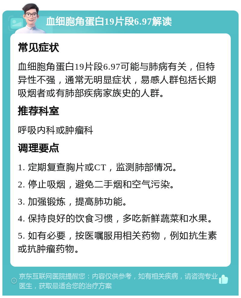 血细胞角蛋白19片段6.97解读 常见症状 血细胞角蛋白19片段6.97可能与肺病有关，但特异性不强，通常无明显症状，易感人群包括长期吸烟者或有肺部疾病家族史的人群。 推荐科室 呼吸内科或肿瘤科 调理要点 1. 定期复查胸片或CT，监测肺部情况。 2. 停止吸烟，避免二手烟和空气污染。 3. 加强锻炼，提高肺功能。 4. 保持良好的饮食习惯，多吃新鲜蔬菜和水果。 5. 如有必要，按医嘱服用相关药物，例如抗生素或抗肿瘤药物。