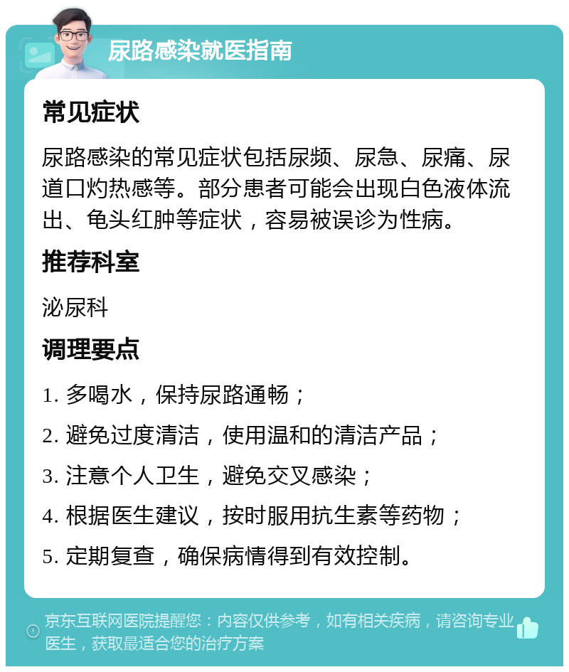 尿路感染就医指南 常见症状 尿路感染的常见症状包括尿频、尿急、尿痛、尿道口灼热感等。部分患者可能会出现白色液体流出、龟头红肿等症状，容易被误诊为性病。 推荐科室 泌尿科 调理要点 1. 多喝水，保持尿路通畅； 2. 避免过度清洁，使用温和的清洁产品； 3. 注意个人卫生，避免交叉感染； 4. 根据医生建议，按时服用抗生素等药物； 5. 定期复查，确保病情得到有效控制。