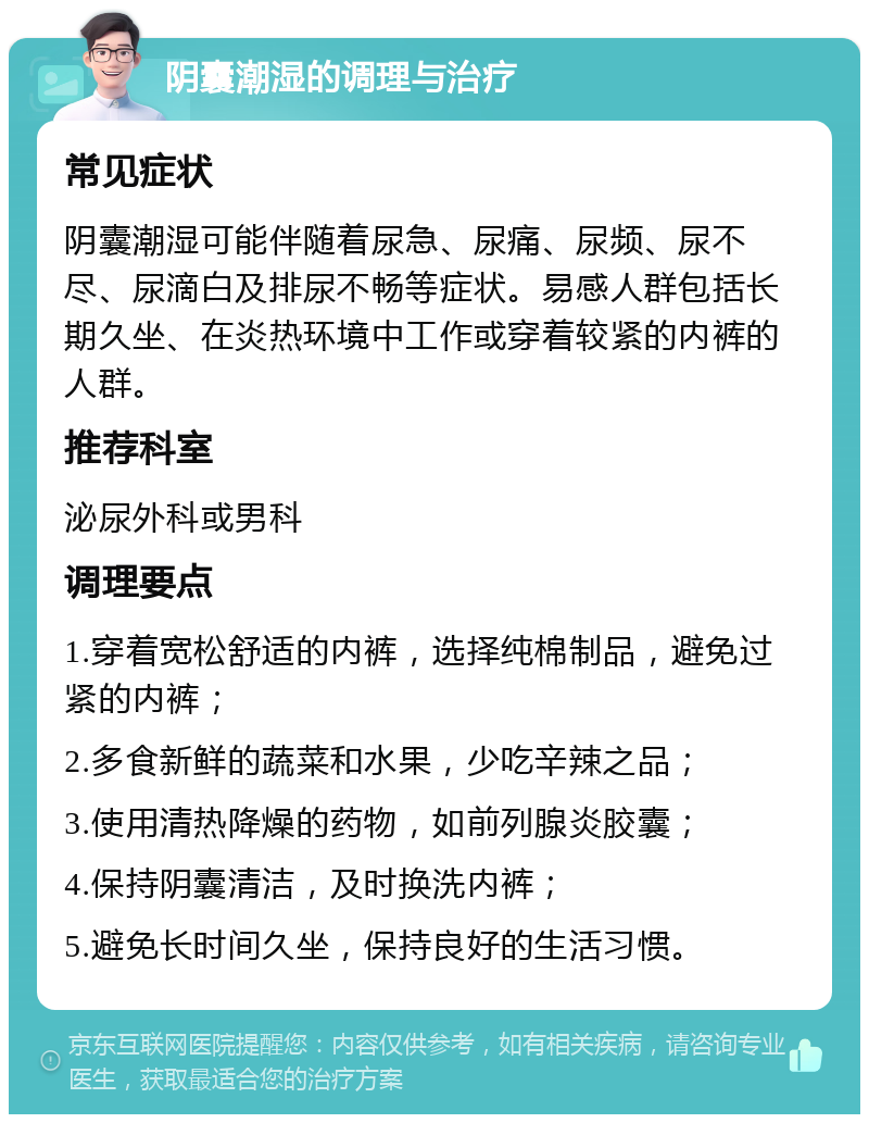 阴囊潮湿的调理与治疗 常见症状 阴囊潮湿可能伴随着尿急、尿痛、尿频、尿不尽、尿滴白及排尿不畅等症状。易感人群包括长期久坐、在炎热环境中工作或穿着较紧的内裤的人群。 推荐科室 泌尿外科或男科 调理要点 1.穿着宽松舒适的内裤，选择纯棉制品，避免过紧的内裤； 2.多食新鲜的蔬菜和水果，少吃辛辣之品； 3.使用清热降燥的药物，如前列腺炎胶囊； 4.保持阴囊清洁，及时换洗内裤； 5.避免长时间久坐，保持良好的生活习惯。