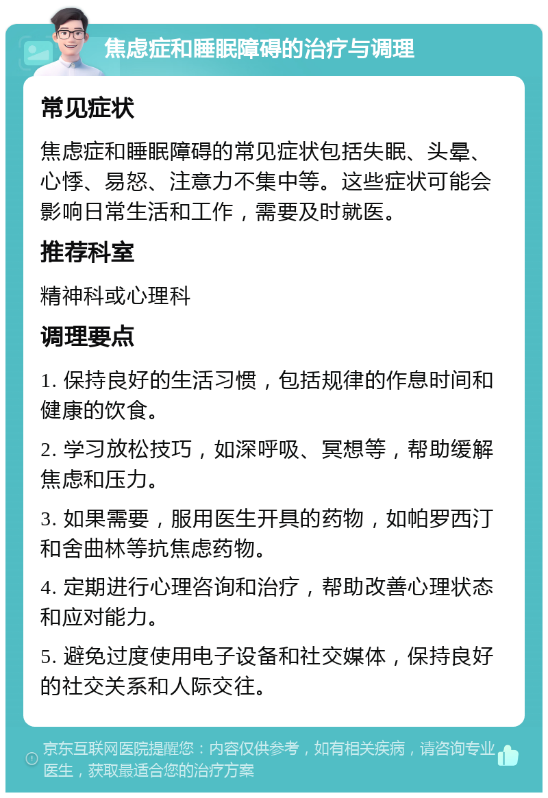 焦虑症和睡眠障碍的治疗与调理 常见症状 焦虑症和睡眠障碍的常见症状包括失眠、头晕、心悸、易怒、注意力不集中等。这些症状可能会影响日常生活和工作，需要及时就医。 推荐科室 精神科或心理科 调理要点 1. 保持良好的生活习惯，包括规律的作息时间和健康的饮食。 2. 学习放松技巧，如深呼吸、冥想等，帮助缓解焦虑和压力。 3. 如果需要，服用医生开具的药物，如帕罗西汀和舍曲林等抗焦虑药物。 4. 定期进行心理咨询和治疗，帮助改善心理状态和应对能力。 5. 避免过度使用电子设备和社交媒体，保持良好的社交关系和人际交往。