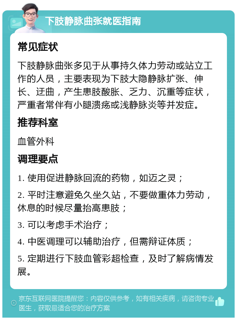 下肢静脉曲张就医指南 常见症状 下肢静脉曲张多见于从事持久体力劳动或站立工作的人员，主要表现为下肢大隐静脉扩张、伸长、迂曲，产生患肢酸胀、乏力、沉重等症状，严重者常伴有小腿溃疡或浅静脉炎等并发症。 推荐科室 血管外科 调理要点 1. 使用促进静脉回流的药物，如迈之灵； 2. 平时注意避免久坐久站，不要做重体力劳动，休息的时候尽量抬高患肢； 3. 可以考虑手术治疗； 4. 中医调理可以辅助治疗，但需辩证体质； 5. 定期进行下肢血管彩超检查，及时了解病情发展。