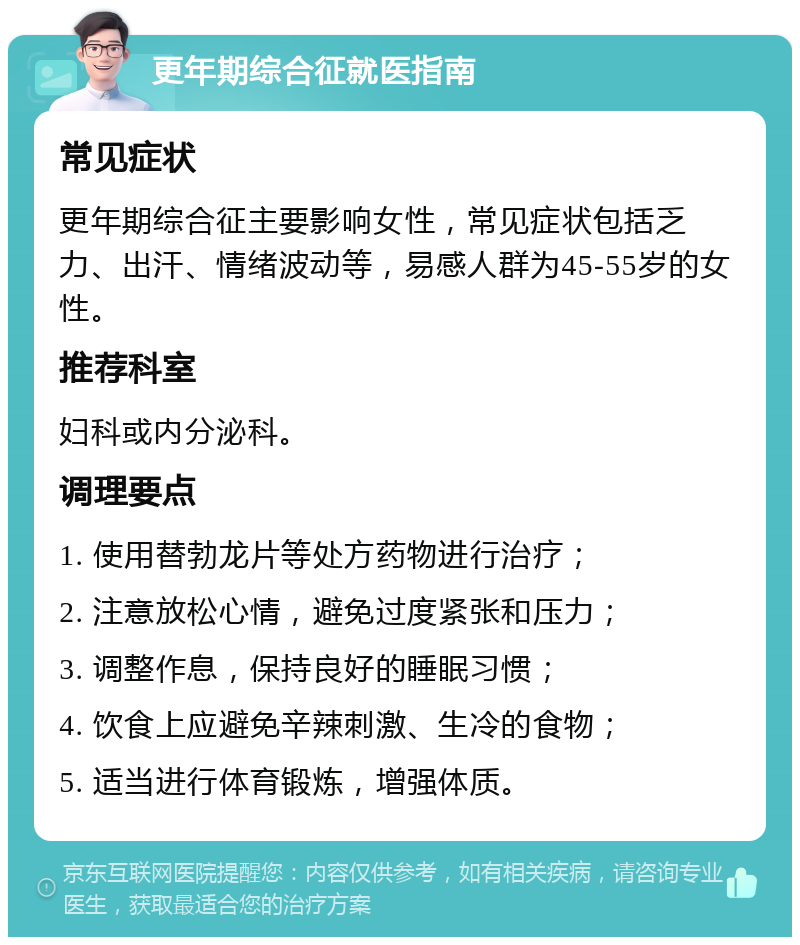 更年期综合征就医指南 常见症状 更年期综合征主要影响女性，常见症状包括乏力、出汗、情绪波动等，易感人群为45-55岁的女性。 推荐科室 妇科或内分泌科。 调理要点 1. 使用替勃龙片等处方药物进行治疗； 2. 注意放松心情，避免过度紧张和压力； 3. 调整作息，保持良好的睡眠习惯； 4. 饮食上应避免辛辣刺激、生冷的食物； 5. 适当进行体育锻炼，增强体质。