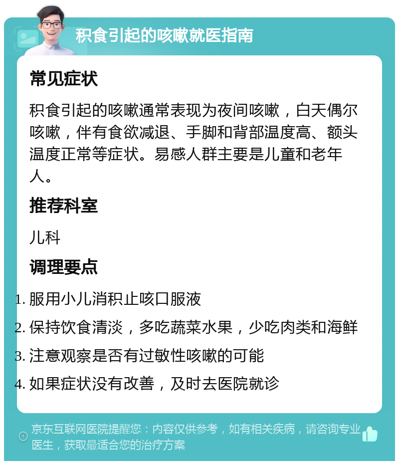 积食引起的咳嗽就医指南 常见症状 积食引起的咳嗽通常表现为夜间咳嗽，白天偶尔咳嗽，伴有食欲减退、手脚和背部温度高、额头温度正常等症状。易感人群主要是儿童和老年人。 推荐科室 儿科 调理要点 服用小儿消积止咳口服液 保持饮食清淡，多吃蔬菜水果，少吃肉类和海鲜 注意观察是否有过敏性咳嗽的可能 如果症状没有改善，及时去医院就诊