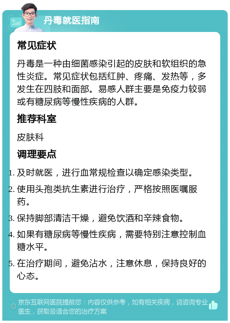 丹毒就医指南 常见症状 丹毒是一种由细菌感染引起的皮肤和软组织的急性炎症。常见症状包括红肿、疼痛、发热等，多发生在四肢和面部。易感人群主要是免疫力较弱或有糖尿病等慢性疾病的人群。 推荐科室 皮肤科 调理要点 及时就医，进行血常规检查以确定感染类型。 使用头孢类抗生素进行治疗，严格按照医嘱服药。 保持脚部清洁干燥，避免饮酒和辛辣食物。 如果有糖尿病等慢性疾病，需要特别注意控制血糖水平。 在治疗期间，避免沾水，注意休息，保持良好的心态。