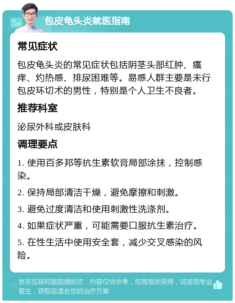 包皮龟头炎就医指南 常见症状 包皮龟头炎的常见症状包括阴茎头部红肿、瘙痒、灼热感、排尿困难等。易感人群主要是未行包皮环切术的男性，特别是个人卫生不良者。 推荐科室 泌尿外科或皮肤科 调理要点 1. 使用百多邦等抗生素软膏局部涂抹，控制感染。 2. 保持局部清洁干燥，避免摩擦和刺激。 3. 避免过度清洁和使用刺激性洗涤剂。 4. 如果症状严重，可能需要口服抗生素治疗。 5. 在性生活中使用安全套，减少交叉感染的风险。