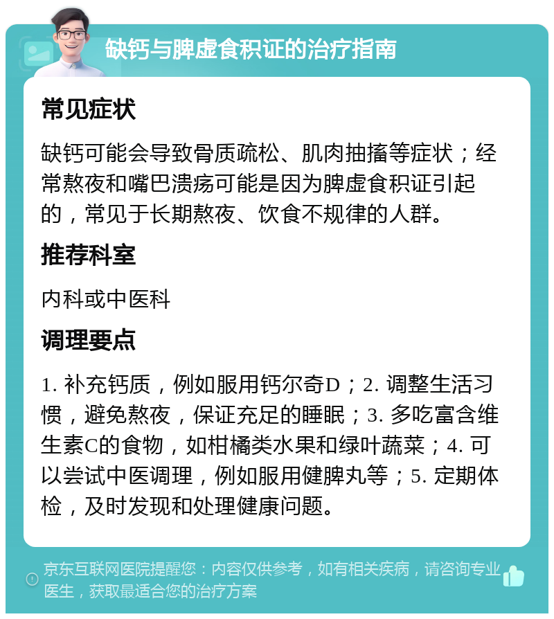 缺钙与脾虚食积证的治疗指南 常见症状 缺钙可能会导致骨质疏松、肌肉抽搐等症状；经常熬夜和嘴巴溃疡可能是因为脾虚食积证引起的，常见于长期熬夜、饮食不规律的人群。 推荐科室 内科或中医科 调理要点 1. 补充钙质，例如服用钙尔奇D；2. 调整生活习惯，避免熬夜，保证充足的睡眠；3. 多吃富含维生素C的食物，如柑橘类水果和绿叶蔬菜；4. 可以尝试中医调理，例如服用健脾丸等；5. 定期体检，及时发现和处理健康问题。