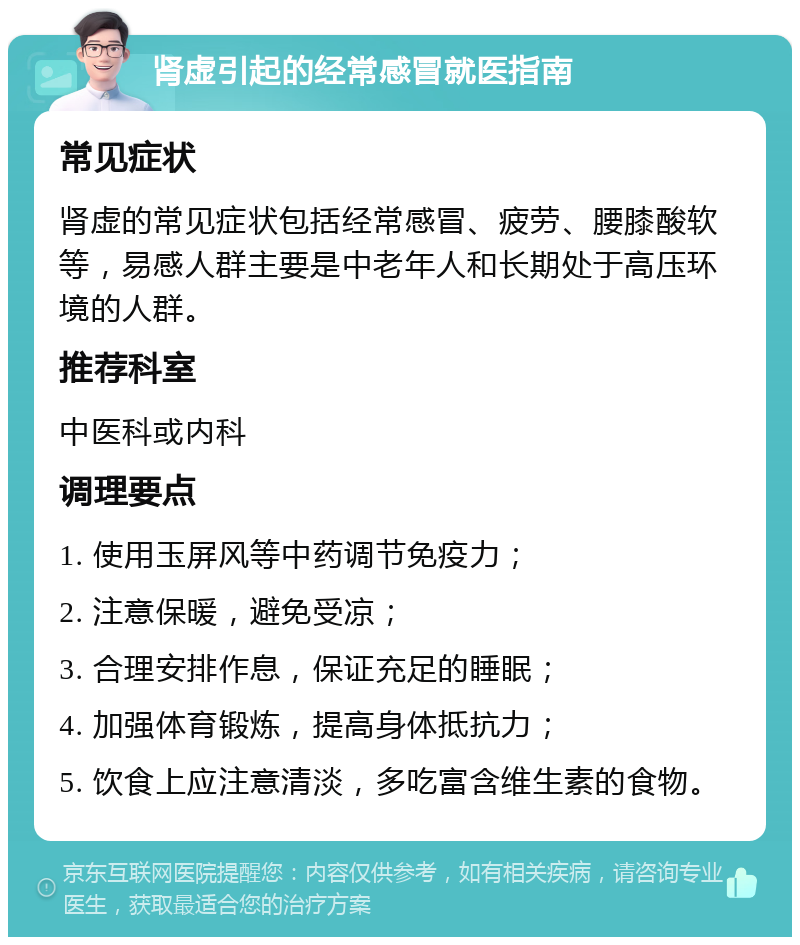 肾虚引起的经常感冒就医指南 常见症状 肾虚的常见症状包括经常感冒、疲劳、腰膝酸软等，易感人群主要是中老年人和长期处于高压环境的人群。 推荐科室 中医科或内科 调理要点 1. 使用玉屏风等中药调节免疫力； 2. 注意保暖，避免受凉； 3. 合理安排作息，保证充足的睡眠； 4. 加强体育锻炼，提高身体抵抗力； 5. 饮食上应注意清淡，多吃富含维生素的食物。