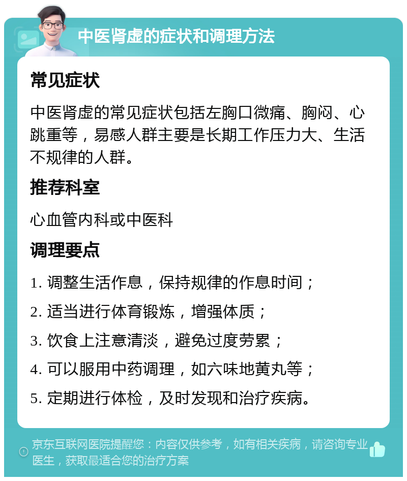 中医肾虚的症状和调理方法 常见症状 中医肾虚的常见症状包括左胸口微痛、胸闷、心跳重等，易感人群主要是长期工作压力大、生活不规律的人群。 推荐科室 心血管内科或中医科 调理要点 1. 调整生活作息，保持规律的作息时间； 2. 适当进行体育锻炼，增强体质； 3. 饮食上注意清淡，避免过度劳累； 4. 可以服用中药调理，如六味地黄丸等； 5. 定期进行体检，及时发现和治疗疾病。