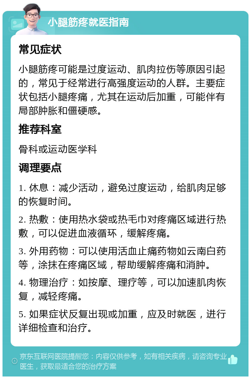 小腿筋疼就医指南 常见症状 小腿筋疼可能是过度运动、肌肉拉伤等原因引起的，常见于经常进行高强度运动的人群。主要症状包括小腿疼痛，尤其在运动后加重，可能伴有局部肿胀和僵硬感。 推荐科室 骨科或运动医学科 调理要点 1. 休息：减少活动，避免过度运动，给肌肉足够的恢复时间。 2. 热敷：使用热水袋或热毛巾对疼痛区域进行热敷，可以促进血液循环，缓解疼痛。 3. 外用药物：可以使用活血止痛药物如云南白药等，涂抹在疼痛区域，帮助缓解疼痛和消肿。 4. 物理治疗：如按摩、理疗等，可以加速肌肉恢复，减轻疼痛。 5. 如果症状反复出现或加重，应及时就医，进行详细检查和治疗。