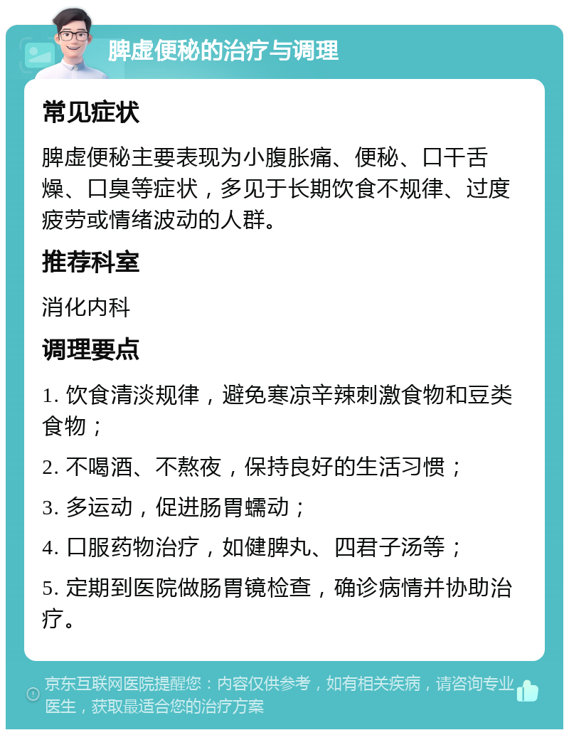 脾虚便秘的治疗与调理 常见症状 脾虚便秘主要表现为小腹胀痛、便秘、口干舌燥、口臭等症状，多见于长期饮食不规律、过度疲劳或情绪波动的人群。 推荐科室 消化内科 调理要点 1. 饮食清淡规律，避免寒凉辛辣刺激食物和豆类食物； 2. 不喝酒、不熬夜，保持良好的生活习惯； 3. 多运动，促进肠胃蠕动； 4. 口服药物治疗，如健脾丸、四君子汤等； 5. 定期到医院做肠胃镜检查，确诊病情并协助治疗。