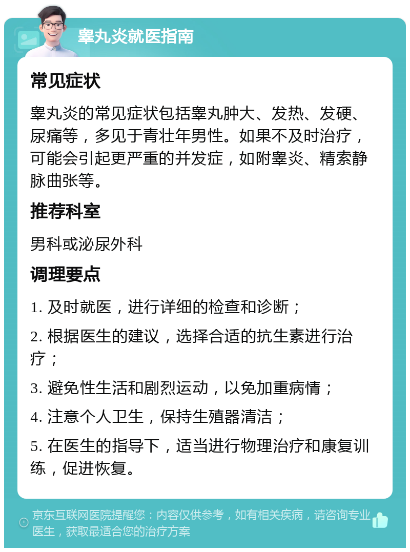 睾丸炎就医指南 常见症状 睾丸炎的常见症状包括睾丸肿大、发热、发硬、尿痛等，多见于青壮年男性。如果不及时治疗，可能会引起更严重的并发症，如附睾炎、精索静脉曲张等。 推荐科室 男科或泌尿外科 调理要点 1. 及时就医，进行详细的检查和诊断； 2. 根据医生的建议，选择合适的抗生素进行治疗； 3. 避免性生活和剧烈运动，以免加重病情； 4. 注意个人卫生，保持生殖器清洁； 5. 在医生的指导下，适当进行物理治疗和康复训练，促进恢复。