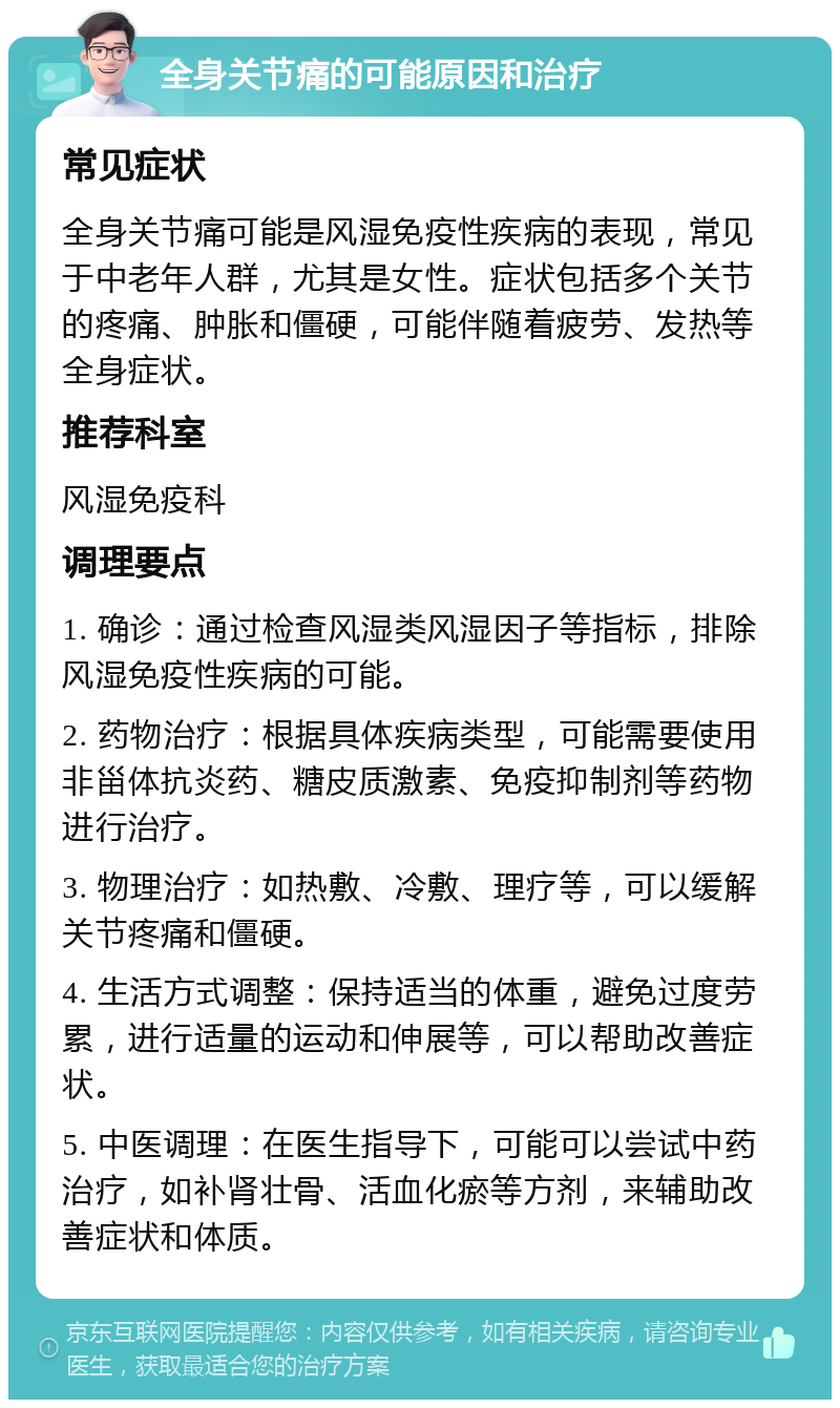 全身关节痛的可能原因和治疗 常见症状 全身关节痛可能是风湿免疫性疾病的表现，常见于中老年人群，尤其是女性。症状包括多个关节的疼痛、肿胀和僵硬，可能伴随着疲劳、发热等全身症状。 推荐科室 风湿免疫科 调理要点 1. 确诊：通过检查风湿类风湿因子等指标，排除风湿免疫性疾病的可能。 2. 药物治疗：根据具体疾病类型，可能需要使用非甾体抗炎药、糖皮质激素、免疫抑制剂等药物进行治疗。 3. 物理治疗：如热敷、冷敷、理疗等，可以缓解关节疼痛和僵硬。 4. 生活方式调整：保持适当的体重，避免过度劳累，进行适量的运动和伸展等，可以帮助改善症状。 5. 中医调理：在医生指导下，可能可以尝试中药治疗，如补肾壮骨、活血化瘀等方剂，来辅助改善症状和体质。