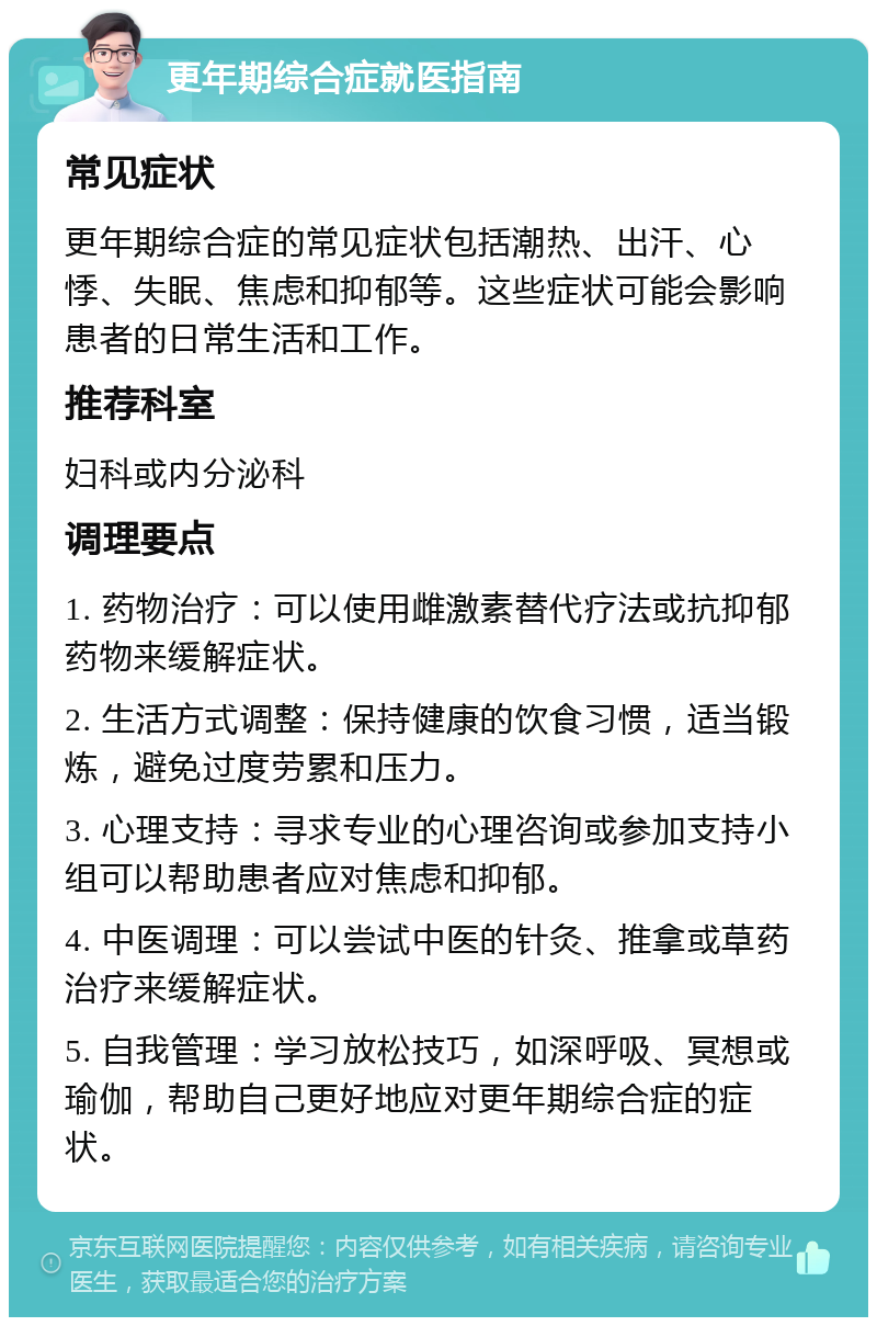 更年期综合症就医指南 常见症状 更年期综合症的常见症状包括潮热、出汗、心悸、失眠、焦虑和抑郁等。这些症状可能会影响患者的日常生活和工作。 推荐科室 妇科或内分泌科 调理要点 1. 药物治疗：可以使用雌激素替代疗法或抗抑郁药物来缓解症状。 2. 生活方式调整：保持健康的饮食习惯，适当锻炼，避免过度劳累和压力。 3. 心理支持：寻求专业的心理咨询或参加支持小组可以帮助患者应对焦虑和抑郁。 4. 中医调理：可以尝试中医的针灸、推拿或草药治疗来缓解症状。 5. 自我管理：学习放松技巧，如深呼吸、冥想或瑜伽，帮助自己更好地应对更年期综合症的症状。