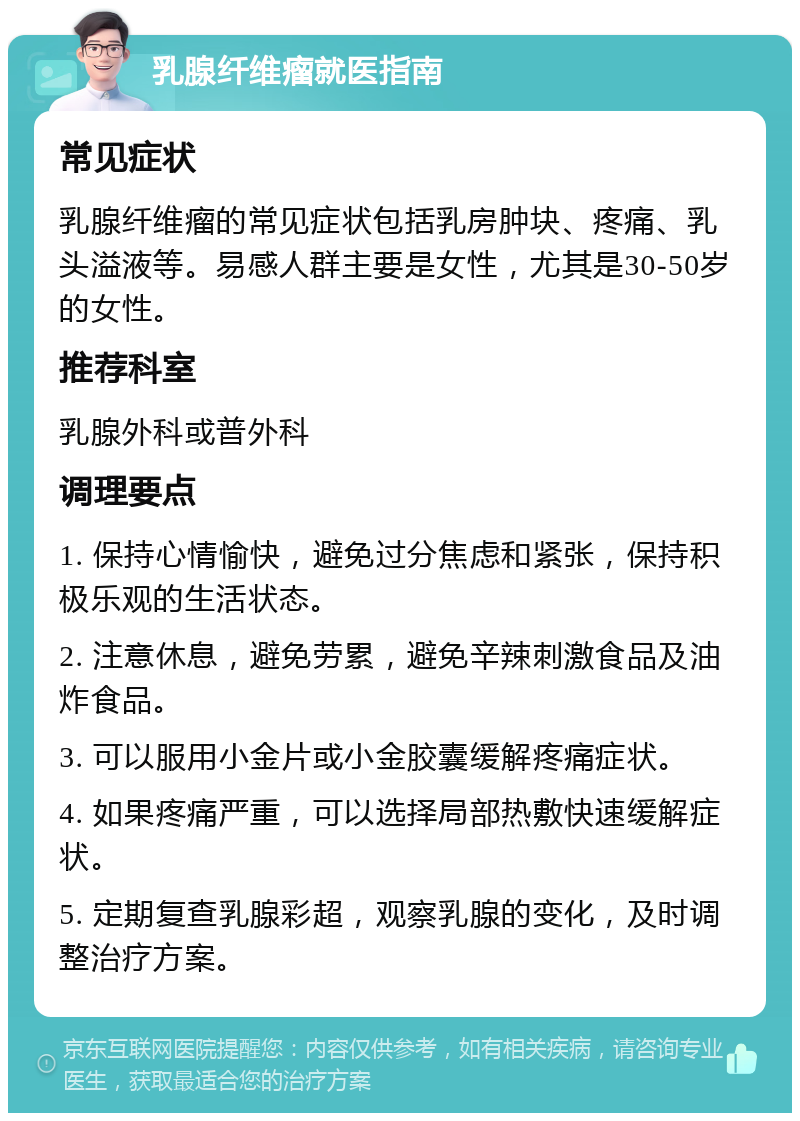 乳腺纤维瘤就医指南 常见症状 乳腺纤维瘤的常见症状包括乳房肿块、疼痛、乳头溢液等。易感人群主要是女性，尤其是30-50岁的女性。 推荐科室 乳腺外科或普外科 调理要点 1. 保持心情愉快，避免过分焦虑和紧张，保持积极乐观的生活状态。 2. 注意休息，避免劳累，避免辛辣刺激食品及油炸食品。 3. 可以服用小金片或小金胶囊缓解疼痛症状。 4. 如果疼痛严重，可以选择局部热敷快速缓解症状。 5. 定期复查乳腺彩超，观察乳腺的变化，及时调整治疗方案。