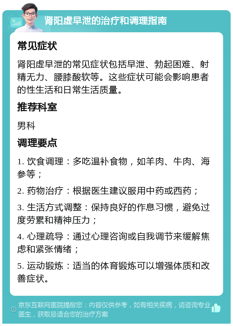 肾阳虚早泄的治疗和调理指南 常见症状 肾阳虚早泄的常见症状包括早泄、勃起困难、射精无力、腰膝酸软等。这些症状可能会影响患者的性生活和日常生活质量。 推荐科室 男科 调理要点 1. 饮食调理：多吃温补食物，如羊肉、牛肉、海参等； 2. 药物治疗：根据医生建议服用中药或西药； 3. 生活方式调整：保持良好的作息习惯，避免过度劳累和精神压力； 4. 心理疏导：通过心理咨询或自我调节来缓解焦虑和紧张情绪； 5. 运动锻炼：适当的体育锻炼可以增强体质和改善症状。