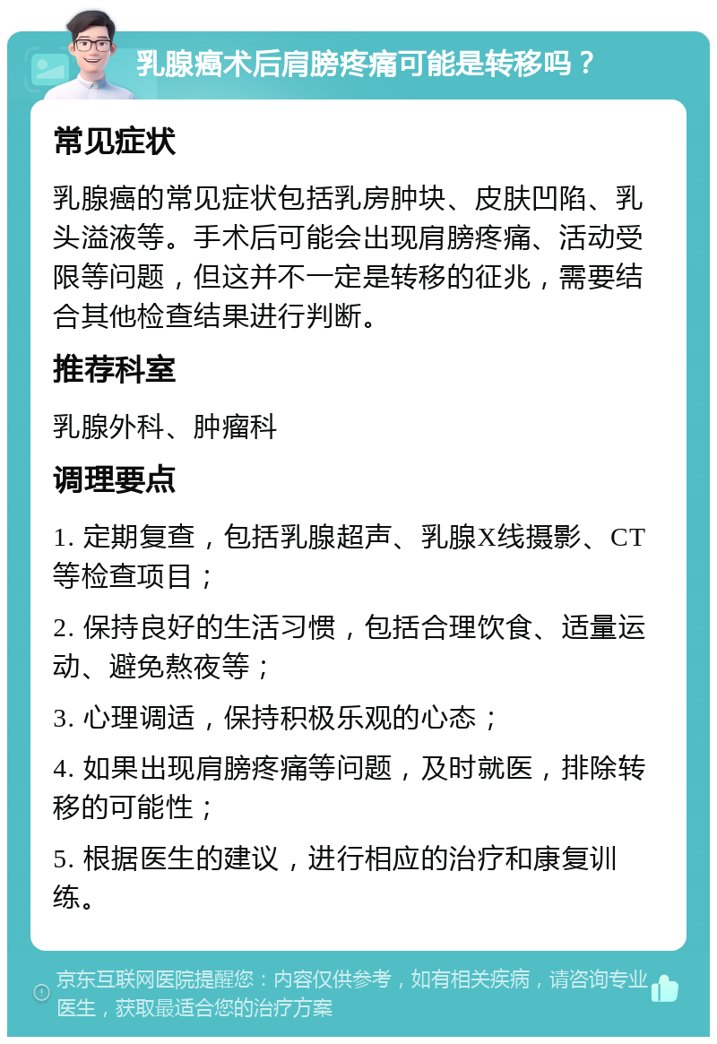 乳腺癌术后肩膀疼痛可能是转移吗？ 常见症状 乳腺癌的常见症状包括乳房肿块、皮肤凹陷、乳头溢液等。手术后可能会出现肩膀疼痛、活动受限等问题，但这并不一定是转移的征兆，需要结合其他检查结果进行判断。 推荐科室 乳腺外科、肿瘤科 调理要点 1. 定期复查，包括乳腺超声、乳腺X线摄影、CT等检查项目； 2. 保持良好的生活习惯，包括合理饮食、适量运动、避免熬夜等； 3. 心理调适，保持积极乐观的心态； 4. 如果出现肩膀疼痛等问题，及时就医，排除转移的可能性； 5. 根据医生的建议，进行相应的治疗和康复训练。