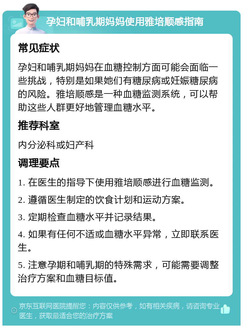 孕妇和哺乳期妈妈使用雅培顺感指南 常见症状 孕妇和哺乳期妈妈在血糖控制方面可能会面临一些挑战，特别是如果她们有糖尿病或妊娠糖尿病的风险。雅培顺感是一种血糖监测系统，可以帮助这些人群更好地管理血糖水平。 推荐科室 内分泌科或妇产科 调理要点 1. 在医生的指导下使用雅培顺感进行血糖监测。 2. 遵循医生制定的饮食计划和运动方案。 3. 定期检查血糖水平并记录结果。 4. 如果有任何不适或血糖水平异常，立即联系医生。 5. 注意孕期和哺乳期的特殊需求，可能需要调整治疗方案和血糖目标值。