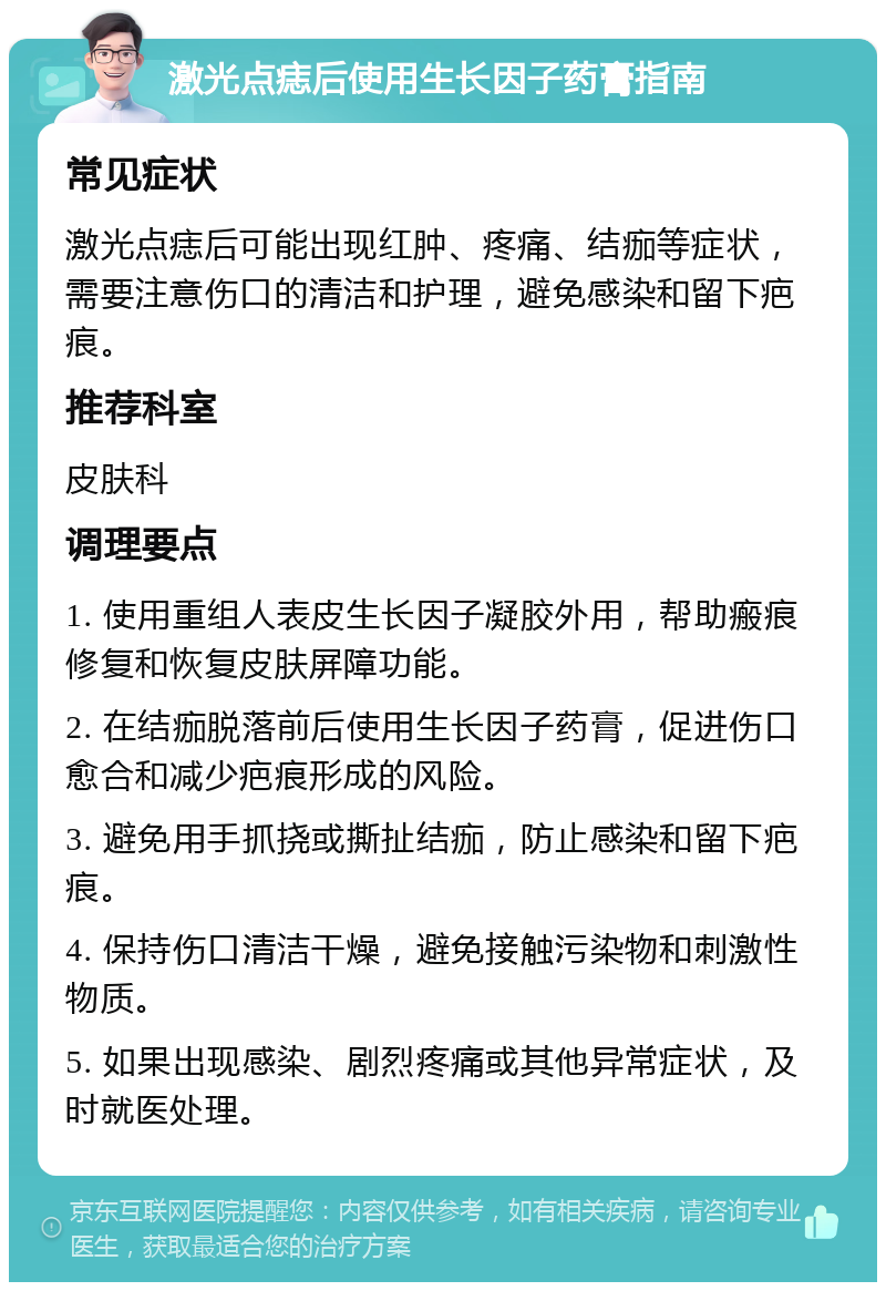 激光点痣后使用生长因子药膏指南 常见症状 激光点痣后可能出现红肿、疼痛、结痂等症状，需要注意伤口的清洁和护理，避免感染和留下疤痕。 推荐科室 皮肤科 调理要点 1. 使用重组人表皮生长因子凝胶外用，帮助瘢痕修复和恢复皮肤屏障功能。 2. 在结痂脱落前后使用生长因子药膏，促进伤口愈合和减少疤痕形成的风险。 3. 避免用手抓挠或撕扯结痂，防止感染和留下疤痕。 4. 保持伤口清洁干燥，避免接触污染物和刺激性物质。 5. 如果出现感染、剧烈疼痛或其他异常症状，及时就医处理。