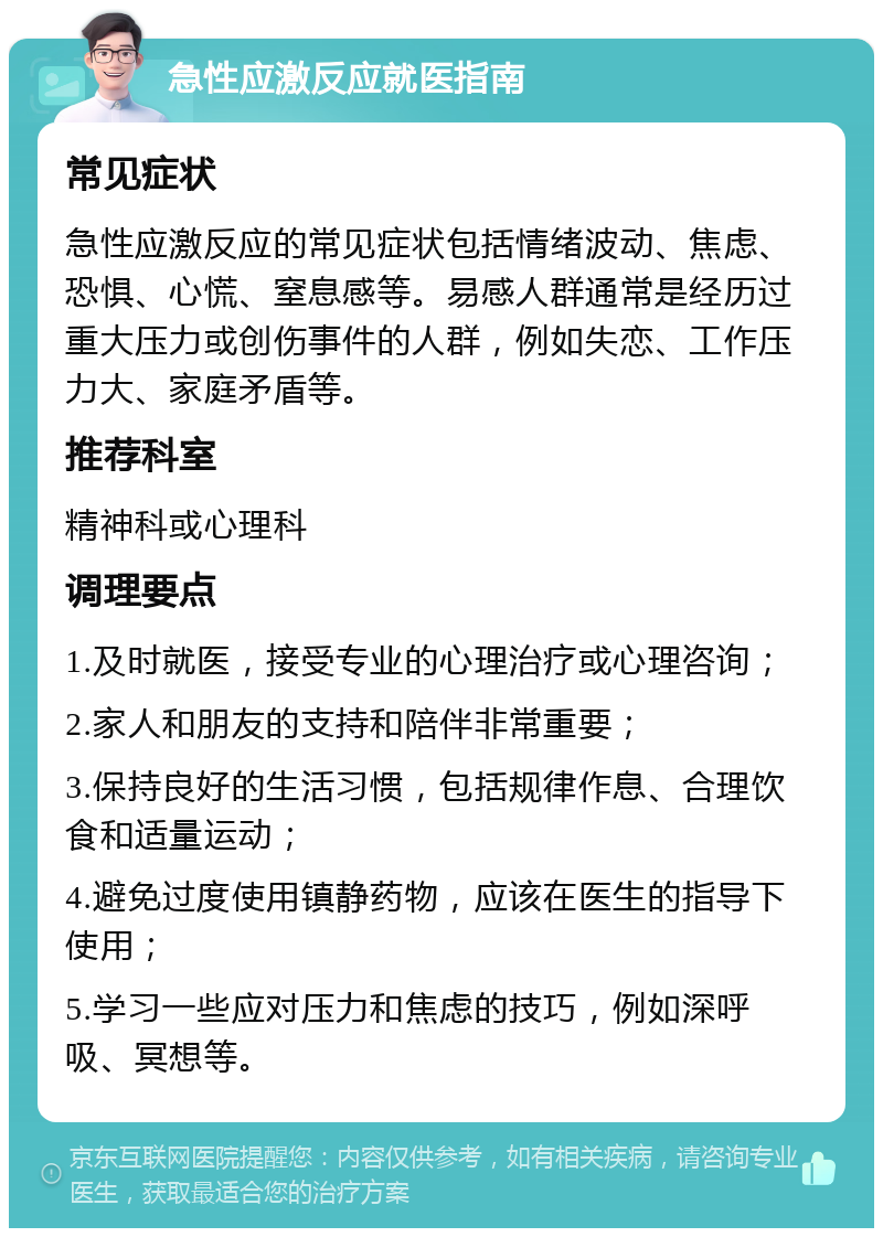 急性应激反应就医指南 常见症状 急性应激反应的常见症状包括情绪波动、焦虑、恐惧、心慌、窒息感等。易感人群通常是经历过重大压力或创伤事件的人群，例如失恋、工作压力大、家庭矛盾等。 推荐科室 精神科或心理科 调理要点 1.及时就医，接受专业的心理治疗或心理咨询； 2.家人和朋友的支持和陪伴非常重要； 3.保持良好的生活习惯，包括规律作息、合理饮食和适量运动； 4.避免过度使用镇静药物，应该在医生的指导下使用； 5.学习一些应对压力和焦虑的技巧，例如深呼吸、冥想等。