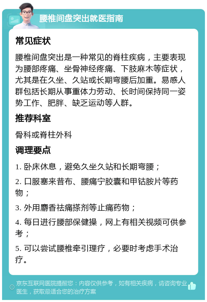 腰椎间盘突出就医指南 常见症状 腰椎间盘突出是一种常见的脊柱疾病，主要表现为腰部疼痛、坐骨神经疼痛、下肢麻木等症状，尤其是在久坐、久站或长期弯腰后加重。易感人群包括长期从事重体力劳动、长时间保持同一姿势工作、肥胖、缺乏运动等人群。 推荐科室 骨科或脊柱外科 调理要点 1. 卧床休息，避免久坐久站和长期弯腰； 2. 口服塞来昔布、腰痛宁胶囊和甲钴胺片等药物； 3. 外用麝香祛痛搽剂等止痛药物； 4. 每日进行腰部保健操，网上有相关视频可供参考； 5. 可以尝试腰椎牵引理疗，必要时考虑手术治疗。