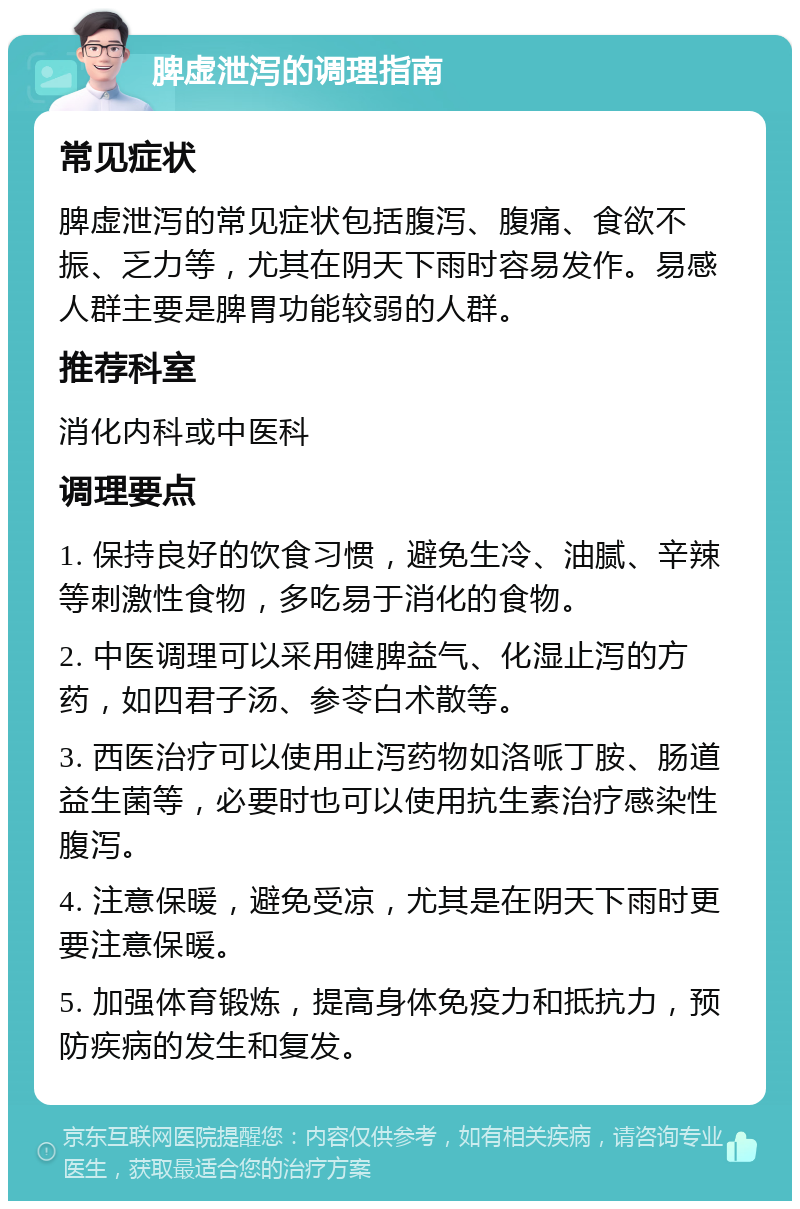 脾虚泄泻的调理指南 常见症状 脾虚泄泻的常见症状包括腹泻、腹痛、食欲不振、乏力等，尤其在阴天下雨时容易发作。易感人群主要是脾胃功能较弱的人群。 推荐科室 消化内科或中医科 调理要点 1. 保持良好的饮食习惯，避免生冷、油腻、辛辣等刺激性食物，多吃易于消化的食物。 2. 中医调理可以采用健脾益气、化湿止泻的方药，如四君子汤、参苓白术散等。 3. 西医治疗可以使用止泻药物如洛哌丁胺、肠道益生菌等，必要时也可以使用抗生素治疗感染性腹泻。 4. 注意保暖，避免受凉，尤其是在阴天下雨时更要注意保暖。 5. 加强体育锻炼，提高身体免疫力和抵抗力，预防疾病的发生和复发。