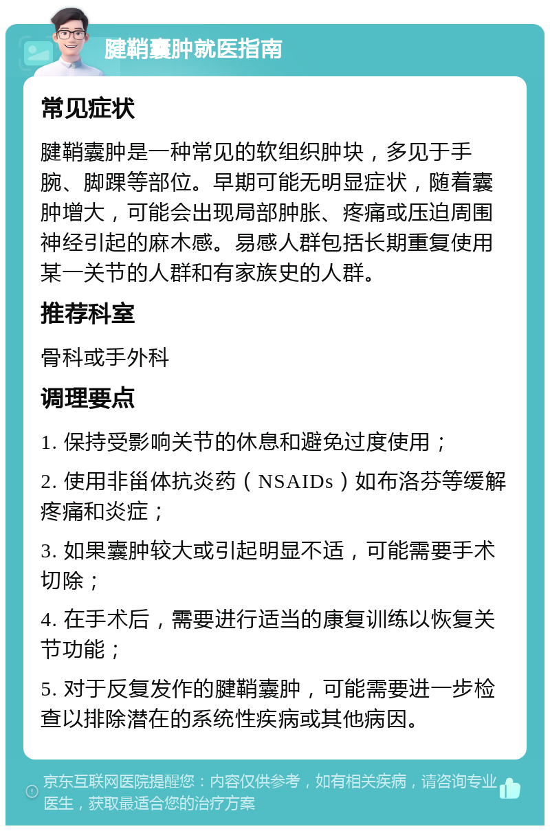 腱鞘囊肿就医指南 常见症状 腱鞘囊肿是一种常见的软组织肿块，多见于手腕、脚踝等部位。早期可能无明显症状，随着囊肿增大，可能会出现局部肿胀、疼痛或压迫周围神经引起的麻木感。易感人群包括长期重复使用某一关节的人群和有家族史的人群。 推荐科室 骨科或手外科 调理要点 1. 保持受影响关节的休息和避免过度使用； 2. 使用非甾体抗炎药（NSAIDs）如布洛芬等缓解疼痛和炎症； 3. 如果囊肿较大或引起明显不适，可能需要手术切除； 4. 在手术后，需要进行适当的康复训练以恢复关节功能； 5. 对于反复发作的腱鞘囊肿，可能需要进一步检查以排除潜在的系统性疾病或其他病因。