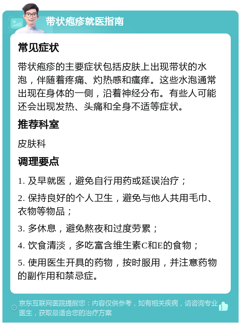 带状疱疹就医指南 常见症状 带状疱疹的主要症状包括皮肤上出现带状的水泡，伴随着疼痛、灼热感和瘙痒。这些水泡通常出现在身体的一侧，沿着神经分布。有些人可能还会出现发热、头痛和全身不适等症状。 推荐科室 皮肤科 调理要点 1. 及早就医，避免自行用药或延误治疗； 2. 保持良好的个人卫生，避免与他人共用毛巾、衣物等物品； 3. 多休息，避免熬夜和过度劳累； 4. 饮食清淡，多吃富含维生素C和E的食物； 5. 使用医生开具的药物，按时服用，并注意药物的副作用和禁忌症。